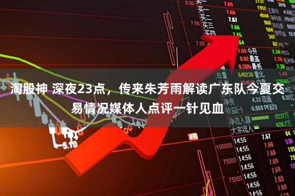 淘股神 深夜23点,传来朱芳雨解读广东队今夏交易情况媒体人点评一针见血