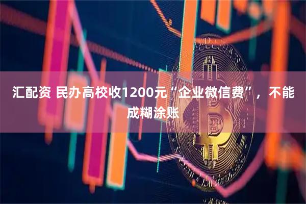 汇配资 民办高校收1200元“企业微信费”,不能成糊涂账