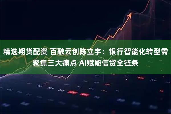 精选期货配资 百融云创陈立宇:银行智能化转型需聚焦三大痛点 AI赋能信贷全链条
