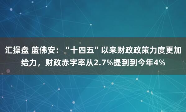 汇操盘 蓝佛安：“十四五”以来财政政策力度更加给力，财政赤字率从2.7%提到到今年4%