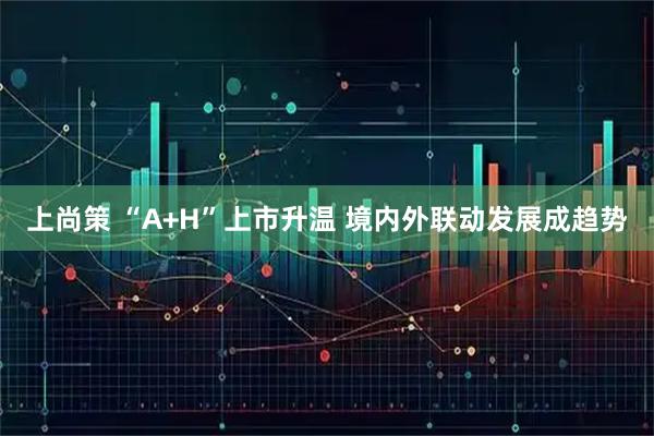 上尚策 “A+H”上市升温 境内外联动发展成趋势