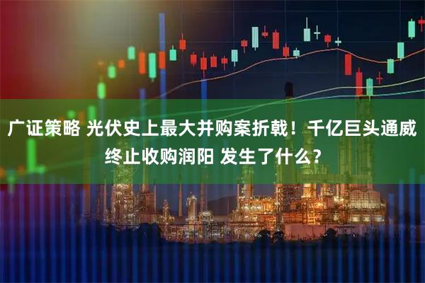 广证策略 光伏史上最大并购案折戟!千亿巨头通威终止收购润阳 发生了什么?
