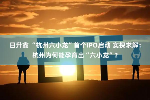 日升鑫 “杭州六小龙”首个IPO启动 实探求解：杭州为何能孕育出“六小龙”？