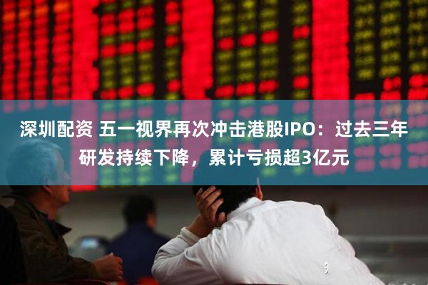 深圳配资 五一视界再次冲击港股IPO:过去三年研发持续下降,累计亏损超3亿元