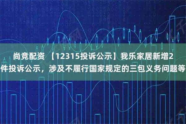 尚竞配资 【12315投诉公示】我乐家居新增2件投诉公示,涉及不履行国家规定的三包义务问题等