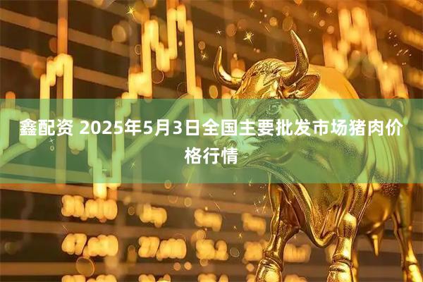 鑫配资 2025年5月3日全国主要批发市场猪肉价格行情