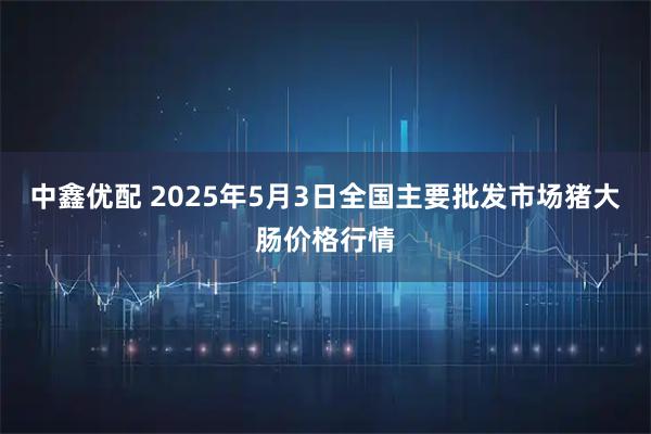 中鑫优配 2025年5月3日全国主要批发市场猪大肠价格行情