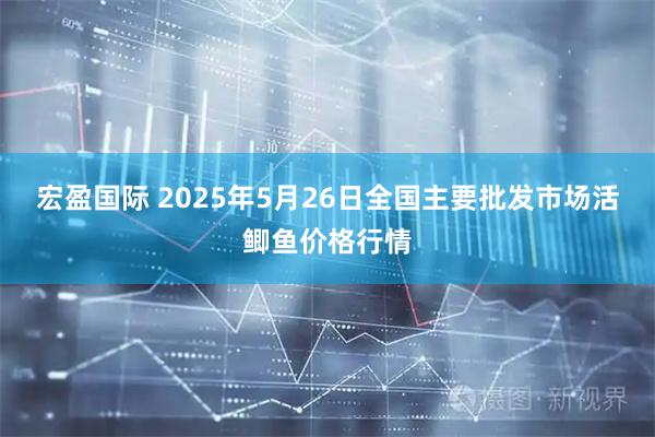宏盈国际 2025年5月26日全国主要批发市场活鲫鱼价格行情