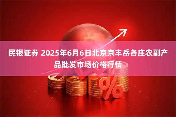 民银证券 2025年6月6日北京京丰岳各庄农副产品批发市场价格行情