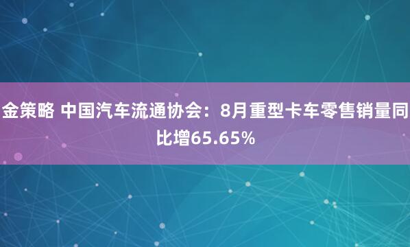 金策略 中国汽车流通协会:8月重型卡车零售销量同比增65.65%