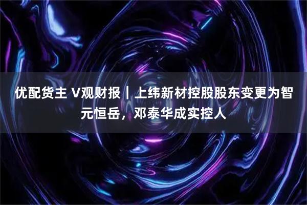 优配货主 V观财报｜上纬新材控股股东变更为智元恒岳，邓泰华成实控人
