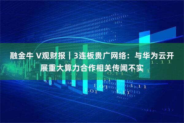 融金牛 V观财报|3连板贵广网络:与华为云开展重大算力合作相关传闻不实