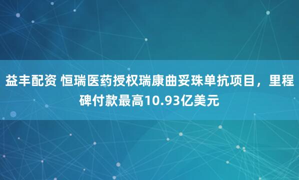 益丰配资 恒瑞医药授权瑞康曲妥珠单抗项目,里程碑付款最高10.93亿美元