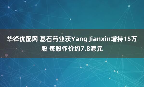 华锋优配网 基石药业获Yang Jianxin增持15万股 每股作价约7.8港元