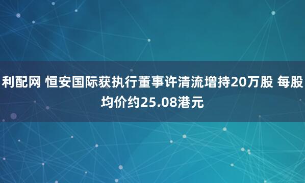 利配网 恒安国际获执行董事许清流增持20万股 每股均价约25.08港元