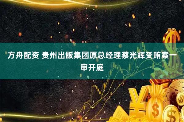 方舟配资 贵州出版集团原总经理蔡光辉受贿案一审开庭