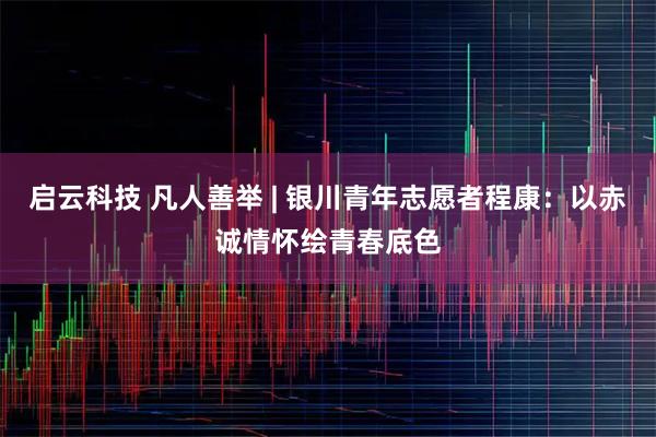 启云科技 凡人善举 | 银川青年志愿者程康：以赤诚情怀绘青春底色