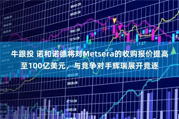 牛跟投 诺和诺德将对Metsera的收购报价提高至100亿美元，与竞争对手辉瑞展开竞逐