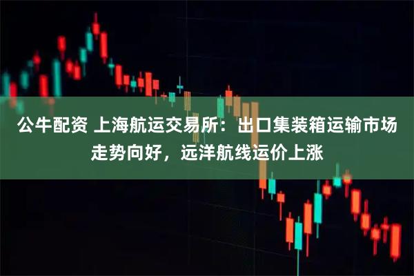 公牛配资 上海航运交易所：出口集装箱运输市场走势向好，远洋航线运价上涨