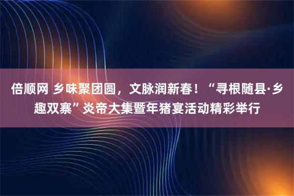 倍顺网 乡味聚团圆，文脉润新春！“寻根随县·乡趣双寨”炎帝大集暨年猪宴活动精彩举行