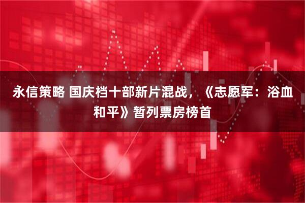 永信策略 国庆档十部新片混战，《志愿军：浴血和平》暂列票房榜首
