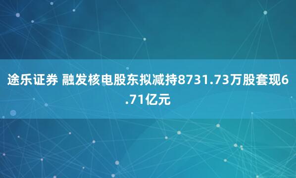途乐证券 融发核电股东拟减持8731.73万股套现6.71亿元