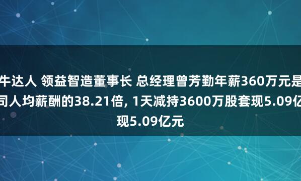牛达人 领益智造董事长 总经理曾芳勤年薪360万元是公司人均薪酬的38.21倍, 1天减持3600万股套现5.09亿元