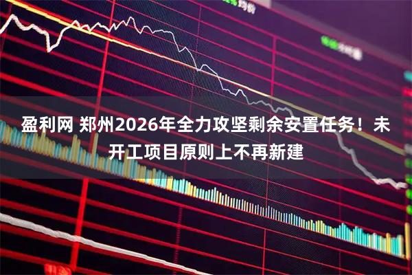 盈利网 郑州2026年全力攻坚剩余安置任务！未开工项目原则上不再新建