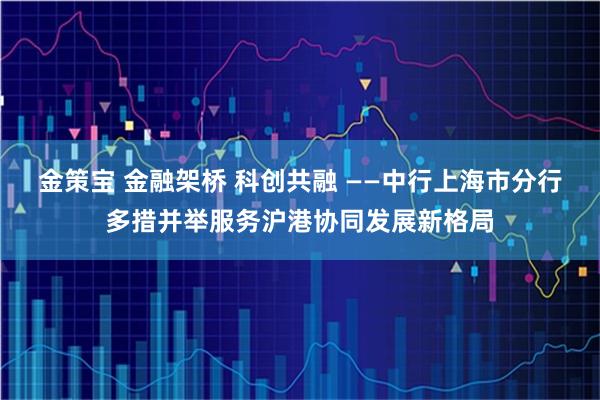 金策宝 金融架桥 科创共融 ——中行上海市分行多措并举服务沪港协同发展新格局