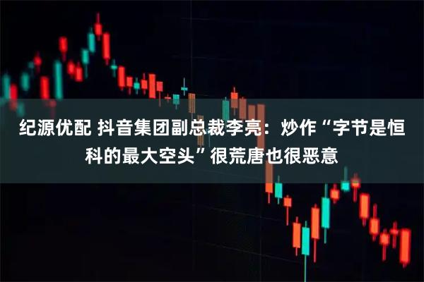 纪源优配 抖音集团副总裁李亮：炒作“字节是恒科的最大空头”很荒唐也很恶意