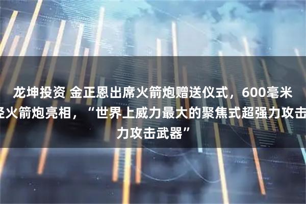 龙坤投资 金正恩出席火箭炮赠送仪式，600毫米大口径火箭炮亮相，“世界上威力最大的聚焦式超强力攻击武器”