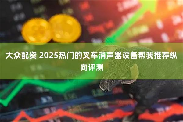 大众配资 2025热门的叉车消声器设备帮我推荐纵向评测