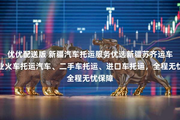 优优配送版 新疆汽车托运服务优选新疆苏齐运车，专业火车托运汽车、二手车托运、进口车托运，全程无忧保障