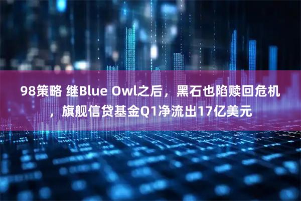 98策略 继Blue Owl之后，黑石也陷赎回危机，旗舰信贷基金Q1净流出17亿美元