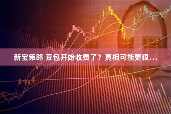 新宝策略 豆包开始收费了？真相可能更狠…