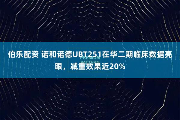 伯乐配资 诺和诺德UBT251在华二期临床数据亮眼，减重效果近20%