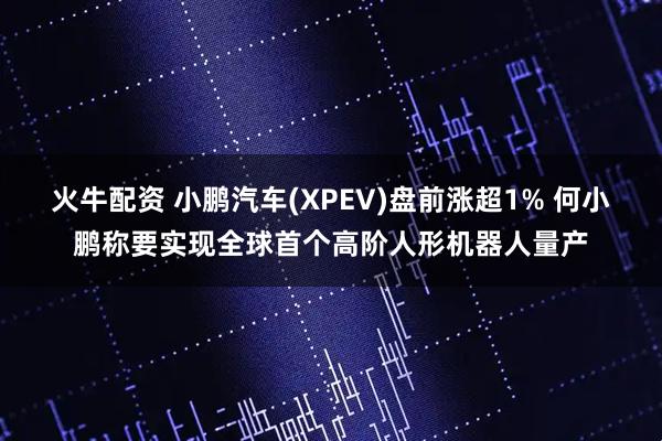火牛配资 小鹏汽车(XPEV)盘前涨超1% 何小鹏称要实现全球首个高阶人形机器人量产