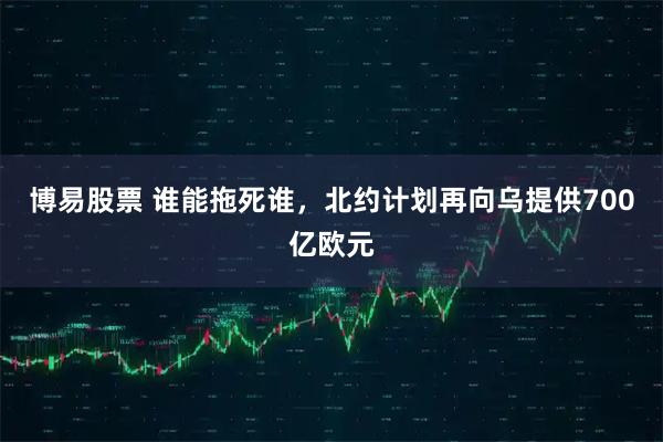 博易股票 谁能拖死谁，北约计划再向乌提供700亿欧元