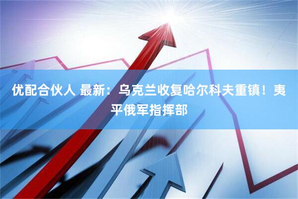 优配合伙人 最新：乌克兰收复哈尔科夫重镇！夷平俄军指挥部
