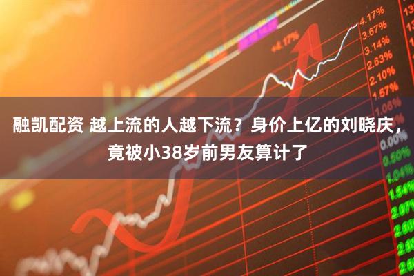 融凯配资 越上流的人越下流？身价上亿的刘晓庆，竟被小38岁前男友算计了
