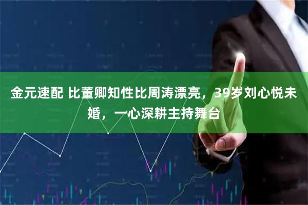金元速配 比董卿知性比周涛漂亮，39岁刘心悦未婚，一心深耕主持舞台