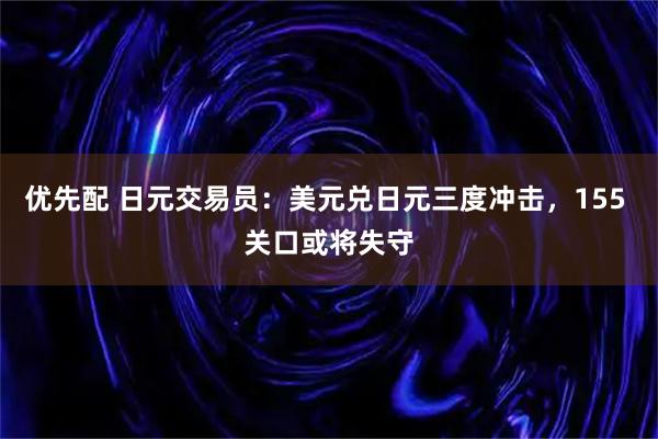 优先配 日元交易员：美元兑日元三度冲击，155 关口或将失守