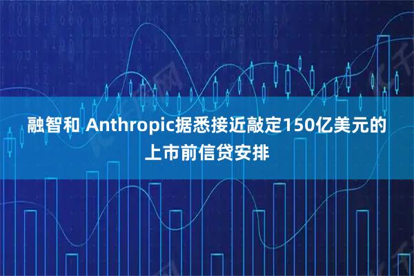 融智和 Anthropic据悉接近敲定150亿美元的上市前信贷安排
